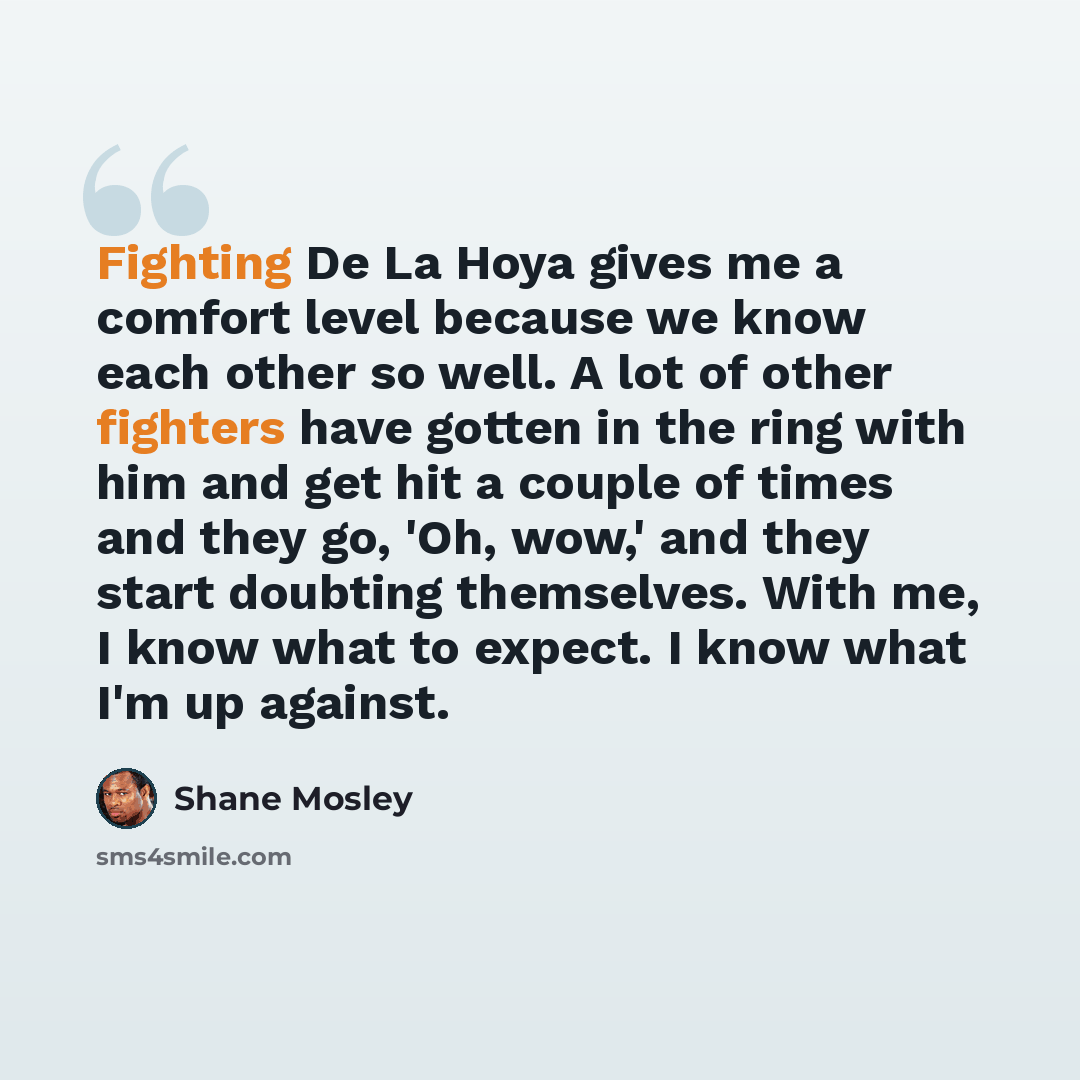 “Fighting De La Hoya gives me a comfort level because we know each other so well. A lot of other fighters have gotten in the ring with him and get hit a couple of times and they go, 'Oh, wow,' and they start doubting themselves. With me, I know what to expect. I know what I'm up against.” quote by Shane Mosley