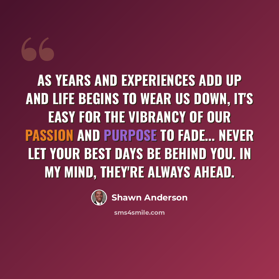 “As years and experiences add up and life begins to wear us down, it's easy for the vibrancy of our passion and purpose to fade... Never let your best days be behind you. In my mind, they're always ahead.” quote by Shawn Anderson