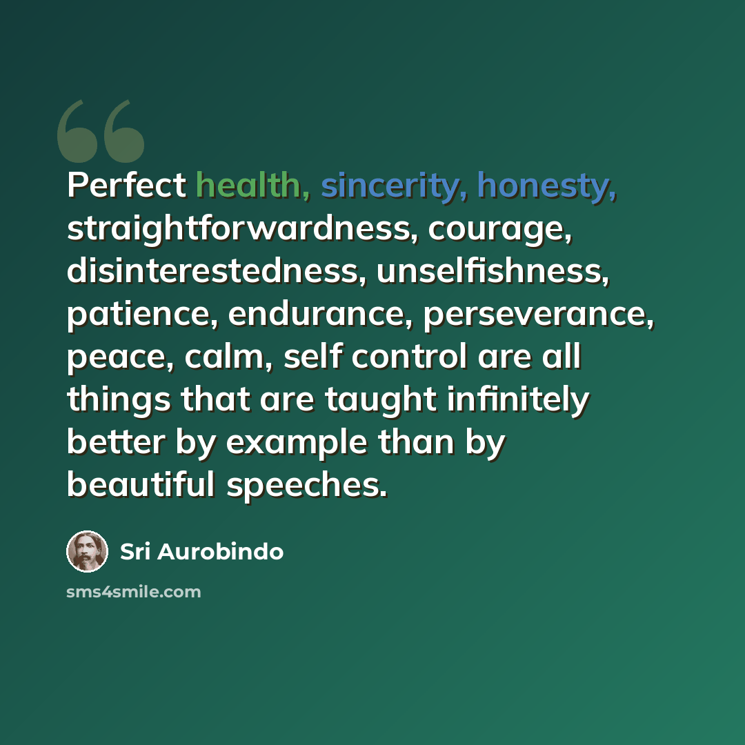 “Perfect health, sincerity, honesty, straightforwardness, courage, disinterestedness, unselfishness, patience, endurance, perseverance, peace, calm, self control are all things that are taught infinitely better by example than by beautiful speeches.” quote by Sri Aurobindo