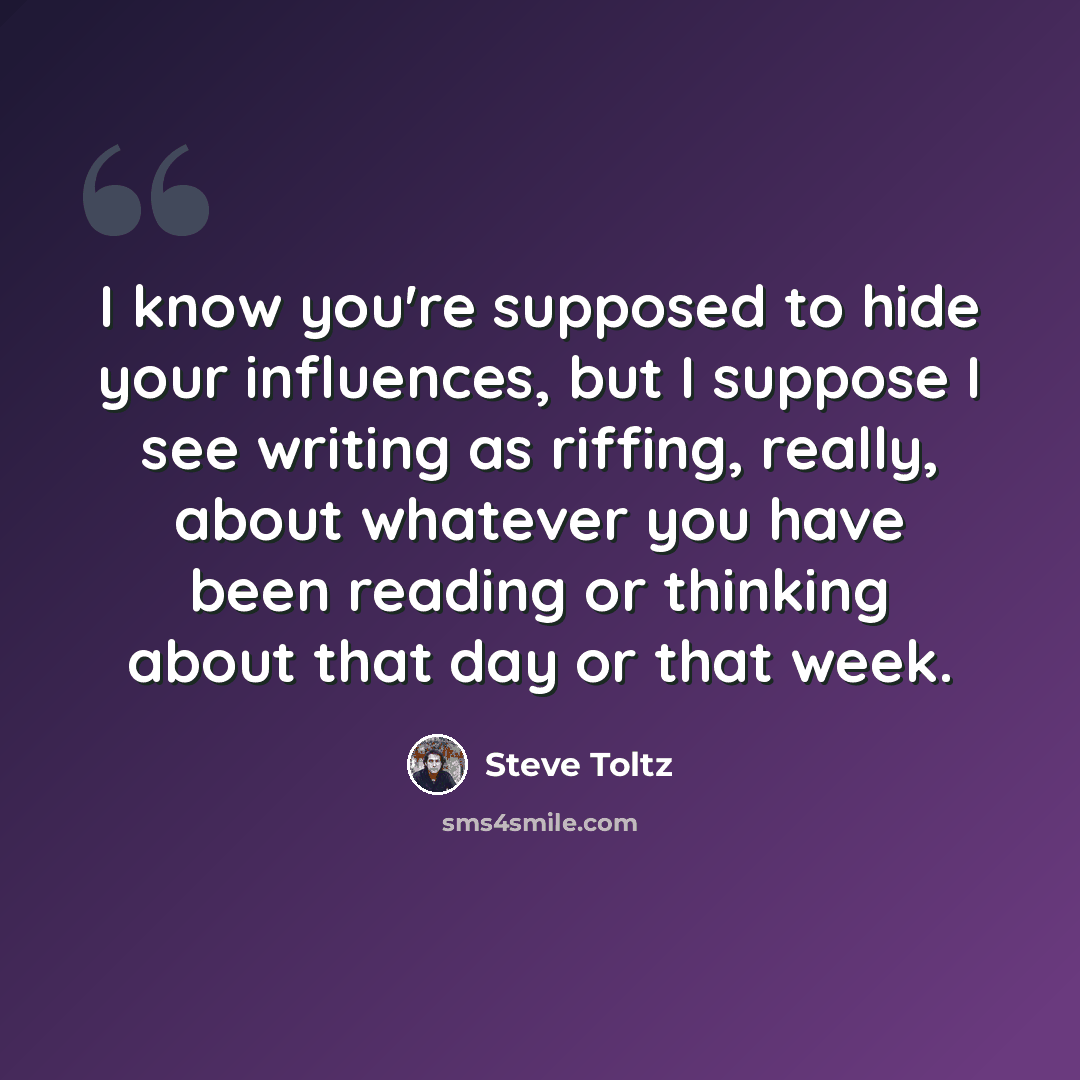 “I know you're supposed to hide your influences, but I suppose I see writing as riffing, really, about whatever you have been reading or thinking about that day or that week.” quote by Steve Toltz