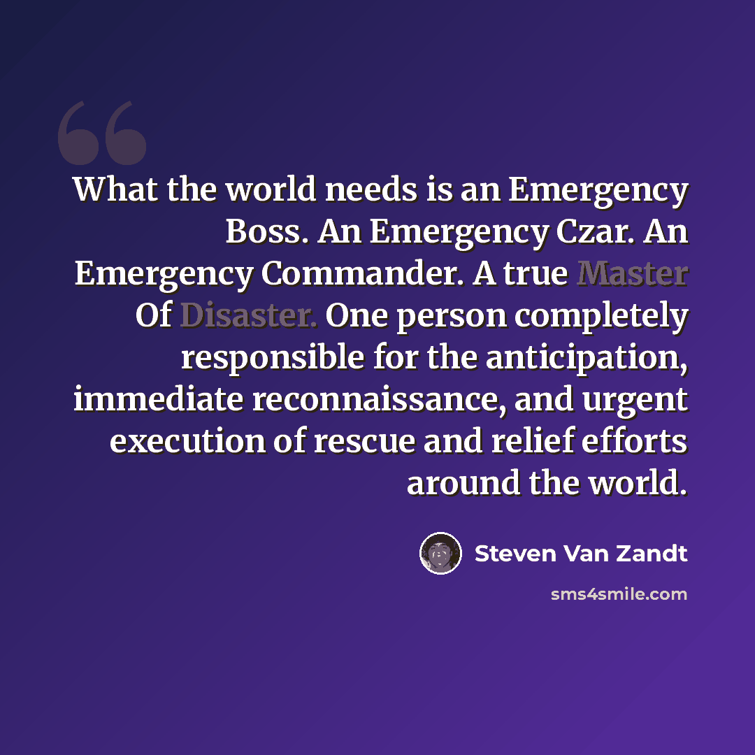 “What the world needs is an Emergency Boss. An Emergency Czar. An Emergency Commander. A true Master Of Disaster. One person completely responsible for the anticipation, immediate reconnaissance, and urgent execution of rescue and relief efforts around the world.” quote by Steven Van Zandt