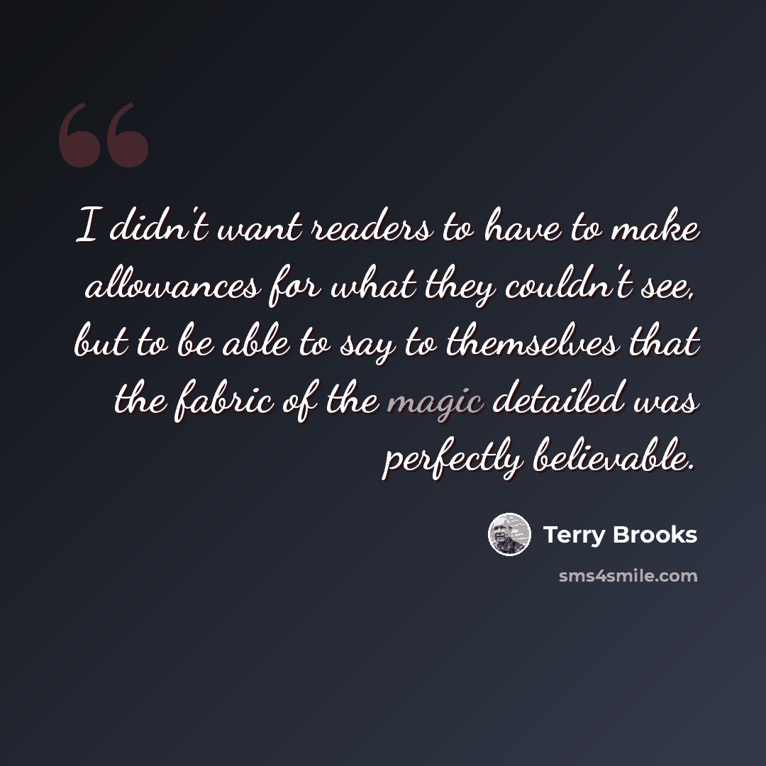 “I didn't want readers to have to make allowances for what they couldn't see, but to be able to say to themselves that the fabric of the magic detailed was perfectly believable.” quote by Terry Brooks