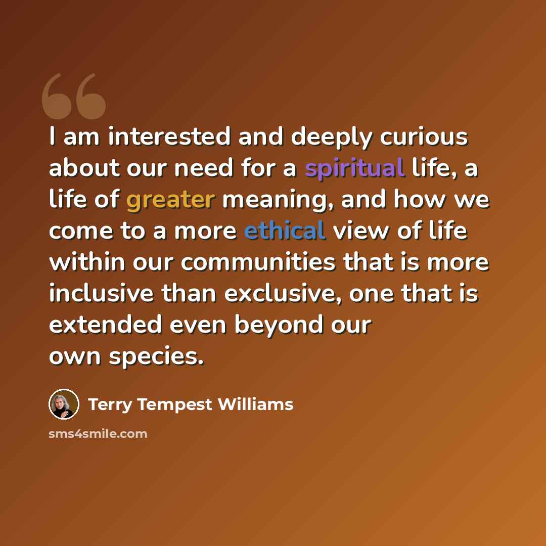 “I am interested and deeply curious about our need for a spiritual life, a life of greater meaning, and how we come to a more ethical view of life within our communities that is more inclusive than exclusive, one that is extended even beyond our own species.” quote by Terry Tempest Williams