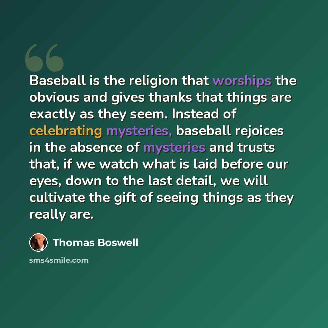 “Baseball is the religion that worships the obvious and gives thanks that things are exactly as they seem. Instead of celebrating mysteries, baseball rejoices in the absence of mysteries and trusts that, if we watch what is laid before our eyes, down to the last detail, we will cultivate the gift…” quote by Thomas Boswell