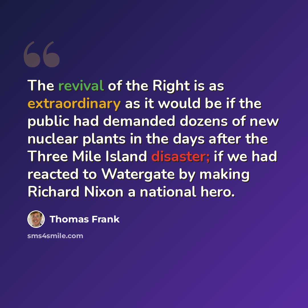 “The revival of the Right is as extraordinary as it would be if the public had demanded dozens of new nuclear plants in the days after the Three Mile Island disaster; if we had reacted to Watergate by making Richard Nixon a national hero.” quote by Thomas Frank