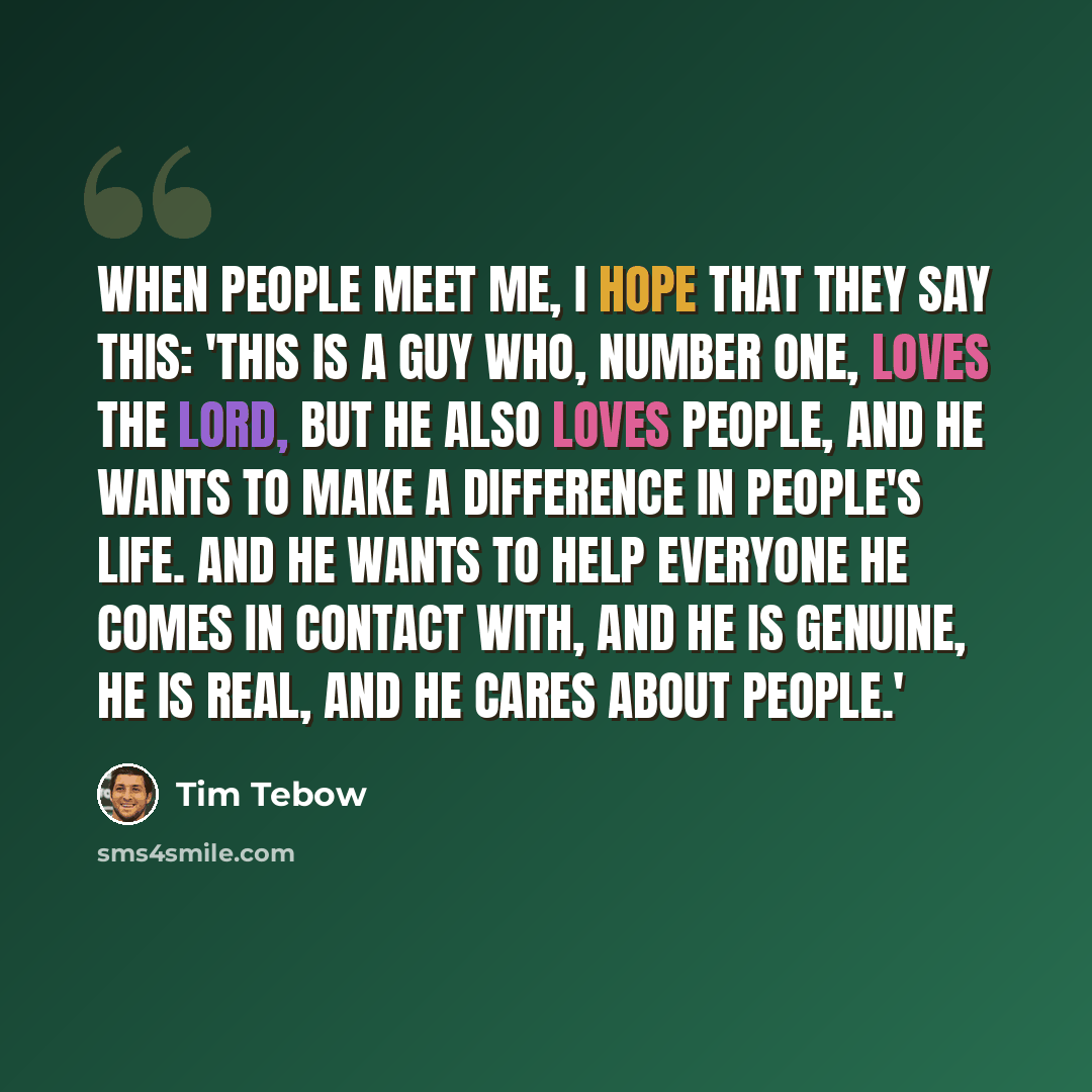 “When people meet me, I hope that they say this: 'This is a guy who, number one, loves the Lord, but he also loves people, and he wants to make a difference in people's life. And he wants to help everyone he comes in contact with, and he is genuine, he is real, and he cares about people.'” quote by Tim Tebow