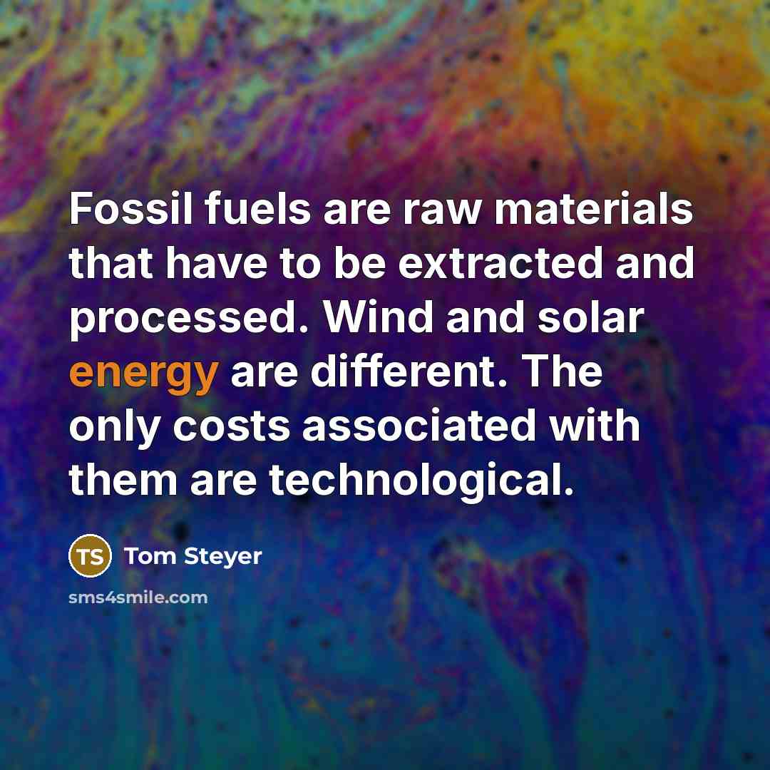 “Fossil fuels are raw materials that have to be extracted and processed. Wind and solar energy are different. The only costs associated with them are technological.” quote by Tom Steyer