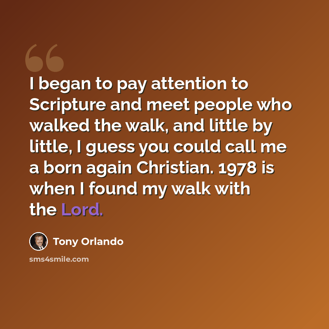 “I began to pay attention to Scripture and meet people who walked the walk, and little by little, I guess you could call me a born again Christian. 1978 is when I found my walk with the Lord.” quote by Tony Orlando