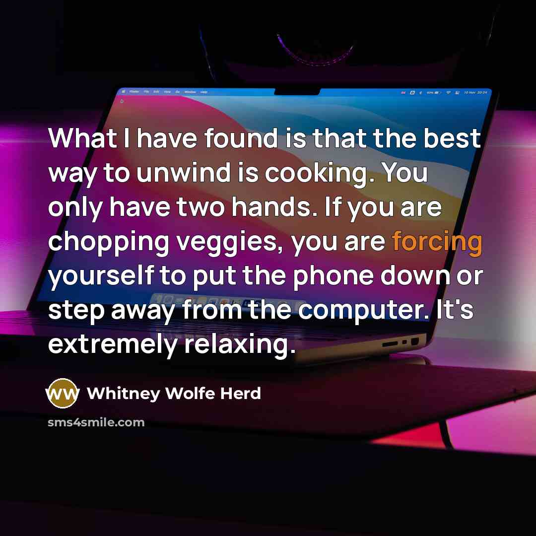 “What I have found is that the best way to unwind is cooking. You only have two hands. If you are chopping veggies, you are forcing yourself to put the phone down or step away from the computer. It's extremely relaxing.” quote by Whitney Wolfe Herd