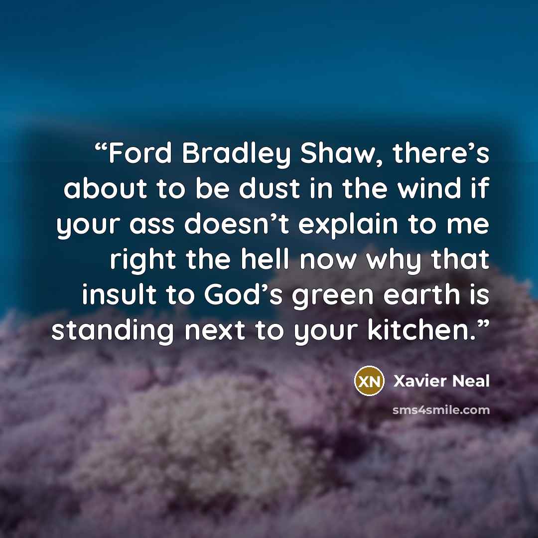 “Ford Bradley Shaw, there’s about to be dust in the wind if your ass doesn’t explain to me right the hell now why that insult to God’s green earth is standing next to your kitchen.” quote by Xavier Neal