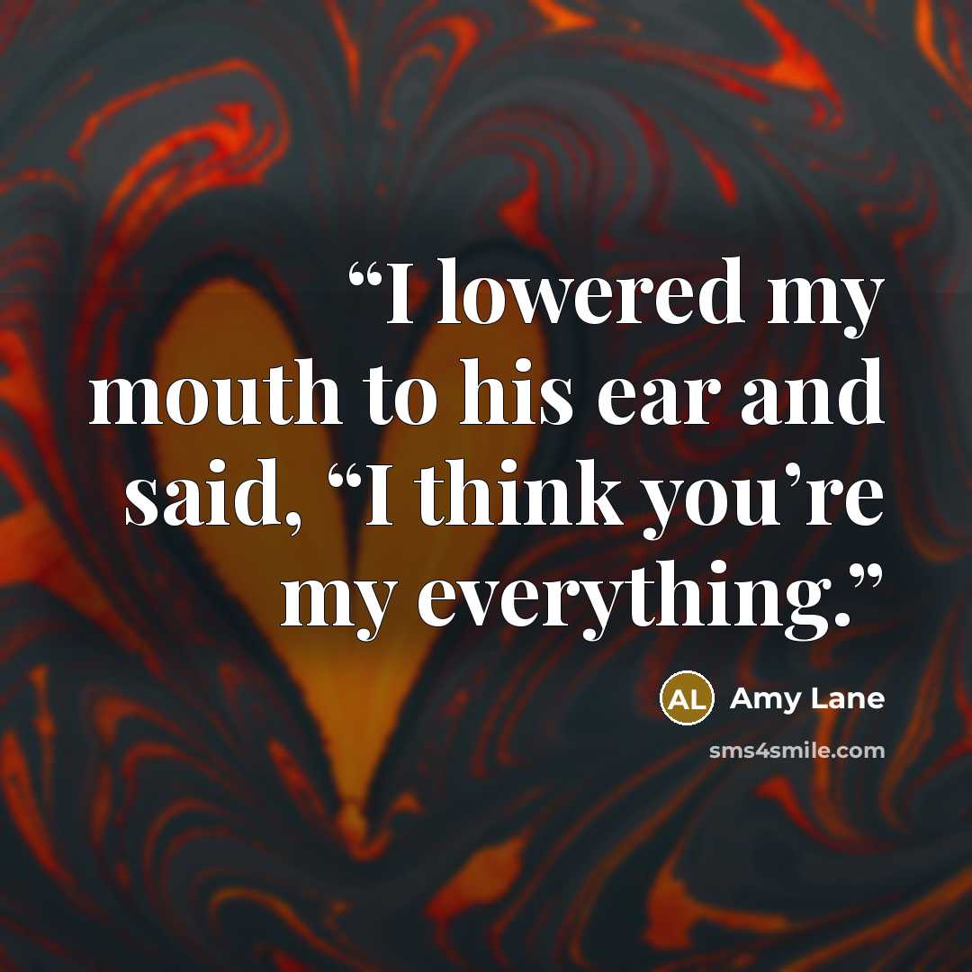 “I lowered my mouth to his ear and said, “I think you’re my everything.” quote by Amy Lane