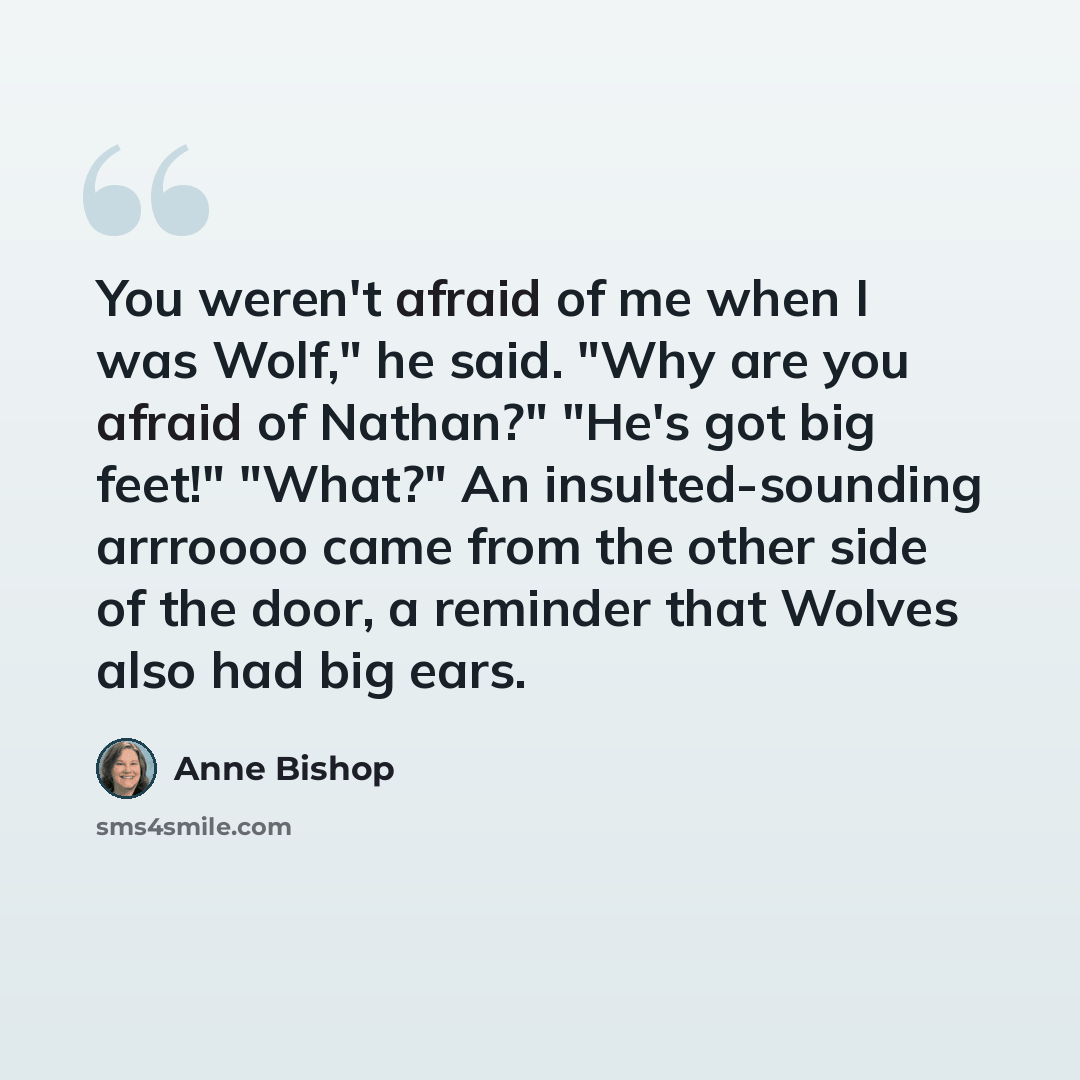 “You weren't afraid of me when I was Wolf," he said. "Why are you afraid of Nathan?" "He's got big feet!" "What?" An insulted-sounding arrroooo came from the other side of the door, a reminder that Wolves also had big ears.” quote by Anne Bishop