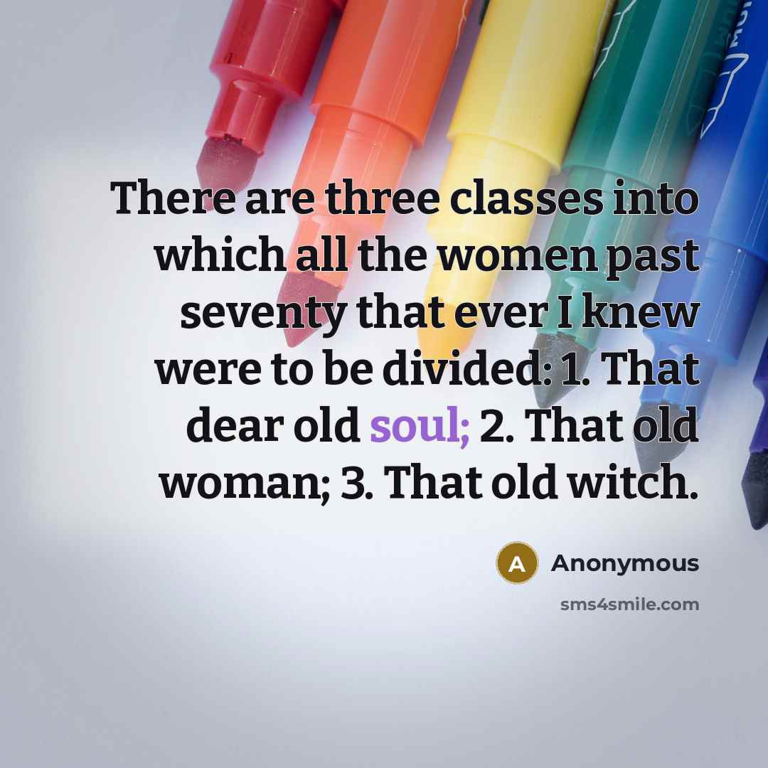 “There are three classes into which all the women past seventy that ever I knew were to be divided: 1. That dear old soul; 2. That old woman; 3. That old witch.” quote by Anonymous