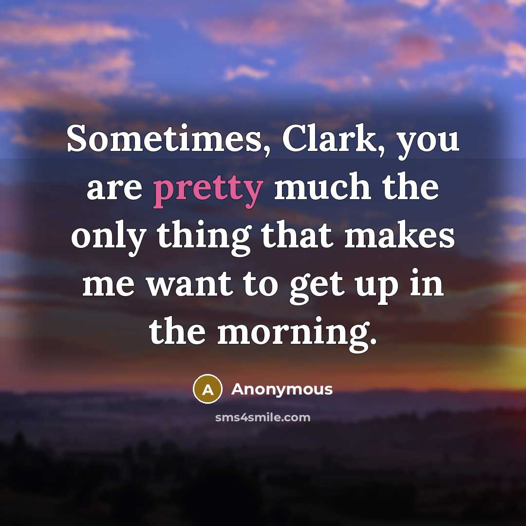 “Sometimes, Clark, you are pretty much the only thing that makes me want to get up in the morning.” quote by Anonymous