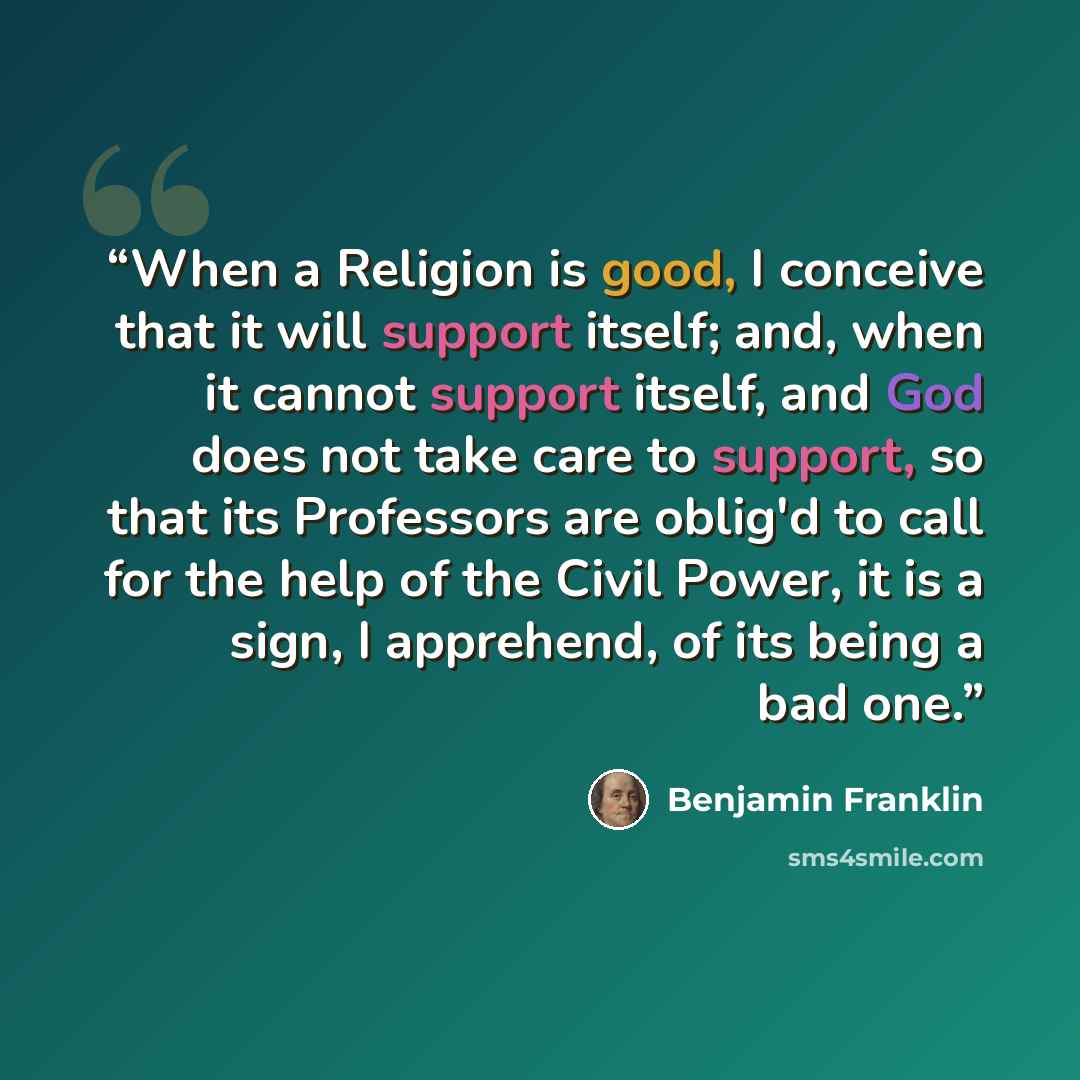 “When a Religion is good, I conceive that it will support itself; and, when it cannot support itself, and God does not take care to support, so that its Professors are oblig'd to call for the help of the Civil Power, it is a sign, I apprehend, of its being a bad one.” quote by Benjamin Franklin