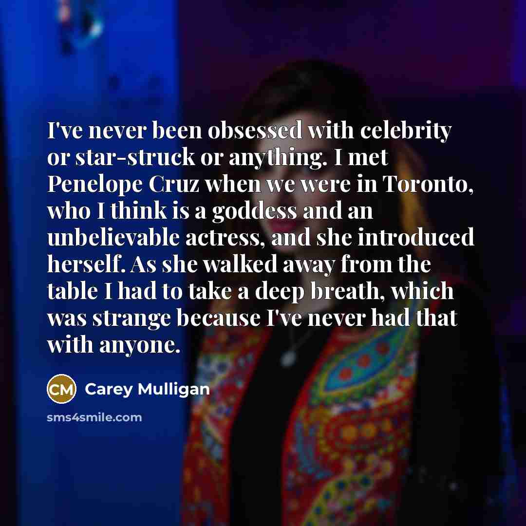 “I've never been obsessed with celebrity or star-struck or anything. I met Penelope Cruz when we were in Toronto, who I think is a goddess and an unbelievable actress, and she introduced herself. As she walked away from the table I had to take a deep breath, which was strange because I've never had…” quote by Carey Mulligan