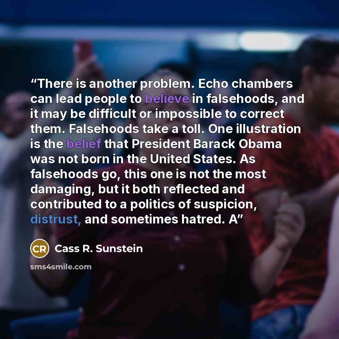 “There is another problem. Echo chambers can lead people to believe in falsehoods, and it may be difficult or impossible to correct them. Falsehoods take a toll. One illustration is the belief that President Barack Obama was not born in the United States. As falsehoods go, this one is not the most…” quote by Cass R. Sunstein