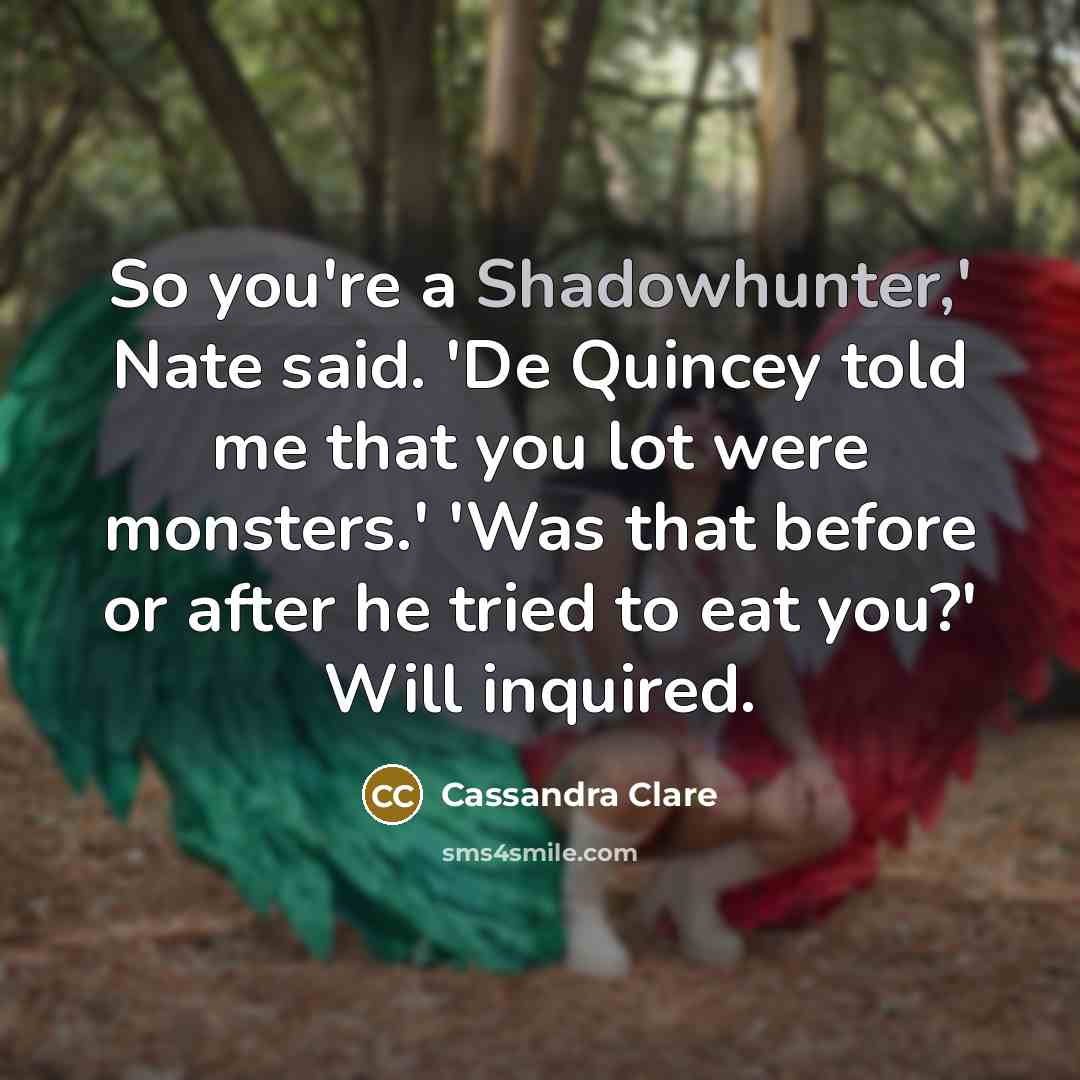 “So you're a Shadowhunter,' Nate said. 'De Quincey told me that you lot were monsters.' 'Was that before or after he tried to eat you?' Will inquired.” quote by Cassandra Clare