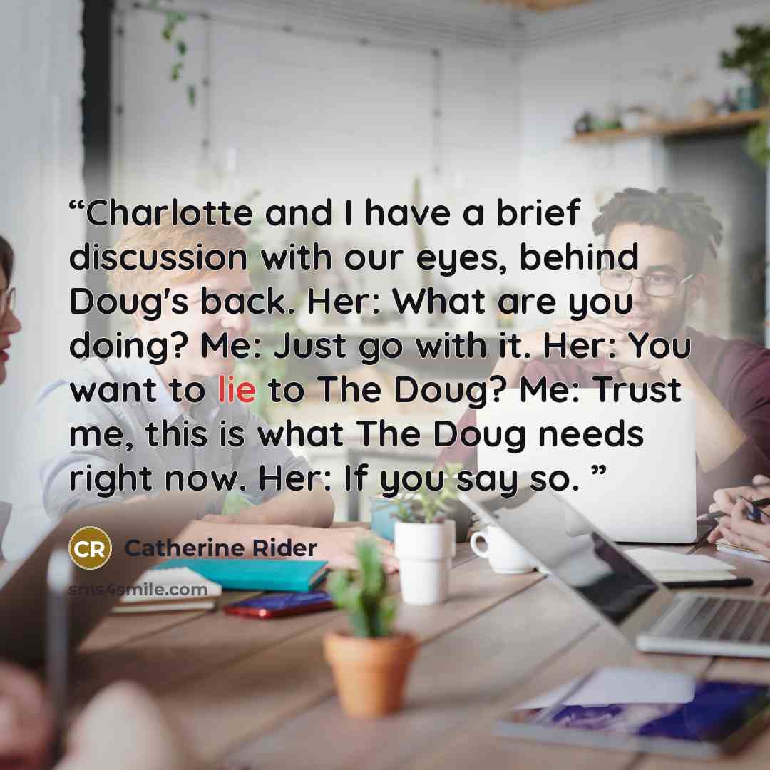 “Charlotte and I have a brief discussion with our eyes, behind Doug's back. Her: What are you doing? Me: Just go with it. Her: You want to lie to The Doug? Me: Trust me, this is what The Doug needs right now. Her: If you say so.” quote by Catherine Rider