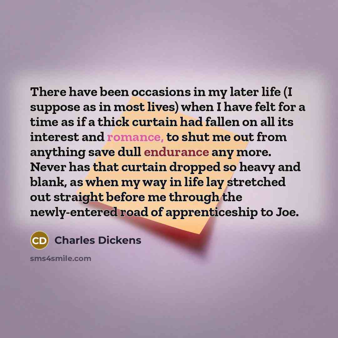 “There have been occasions in my later life (I suppose as in most lives) when I have felt for a time as if a thick curtain had fallen on all its interest and romance, to shut me out from anything save dull endurance any more. Never has that curtain dropped so heavy and blank, as when my way in life…” quote by Charles Dickens