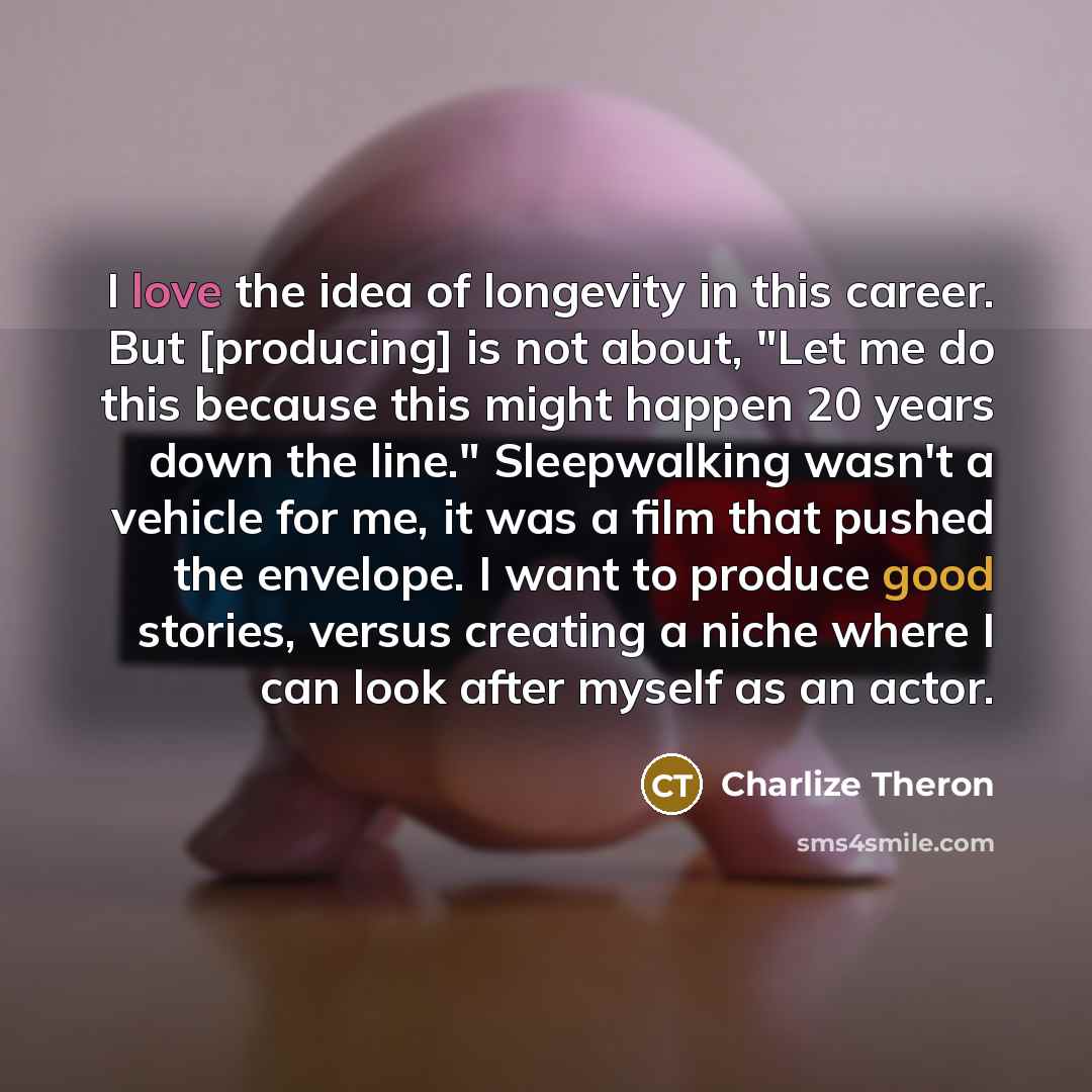 “I love the idea of longevity in this career. But [producing] is not about, "Let me do this because this might happen 20 years down the line." Sleepwalking wasn't a vehicle for me, it was a film that pushed the ­envelope. I want to produce good stories, versus creating a niche where I can look…” quote by Charlize Theron