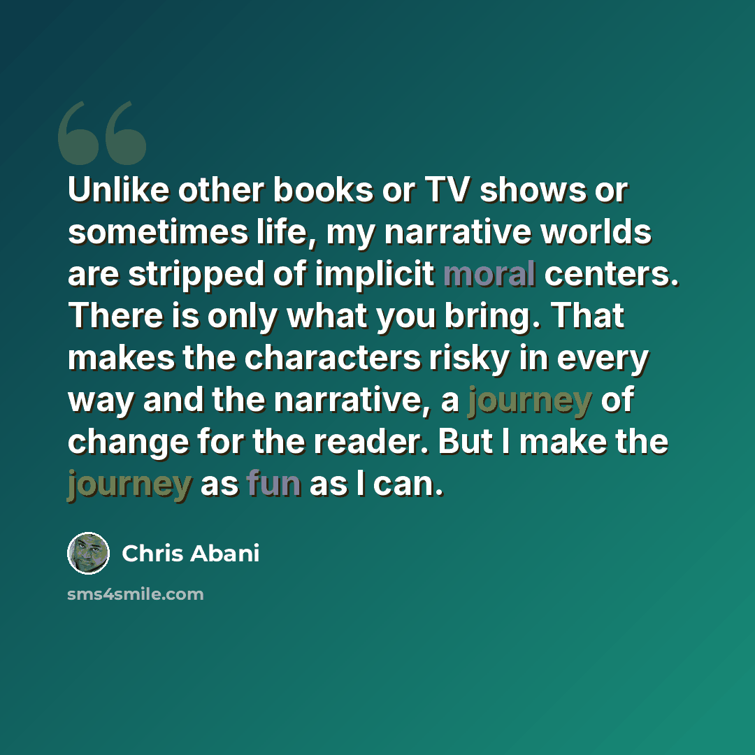 “Unlike other books or TV shows or sometimes life, my narrative worlds are stripped of implicit moral centers. There is only what you bring. That makes the characters risky in every way and the narrative, a journey of change for the reader. But I make the journey as fun as I can.” quote by Chris Abani