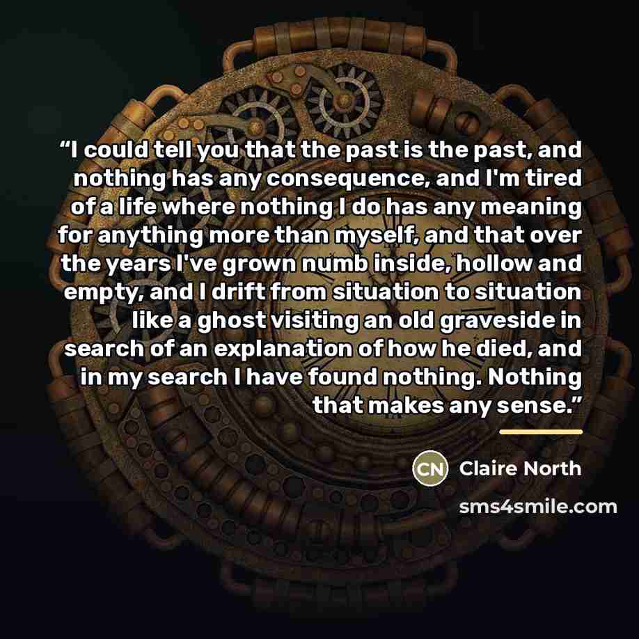 “I could tell you that the past is the past, and nothing has any consequence, and I'm tired of a life where nothing I do has any meaning for anything more than myself, and that over the years I've grown numb inside, hollow and empty, and I drift from situation to situation like a ghost visiting an…” quote by Claire North