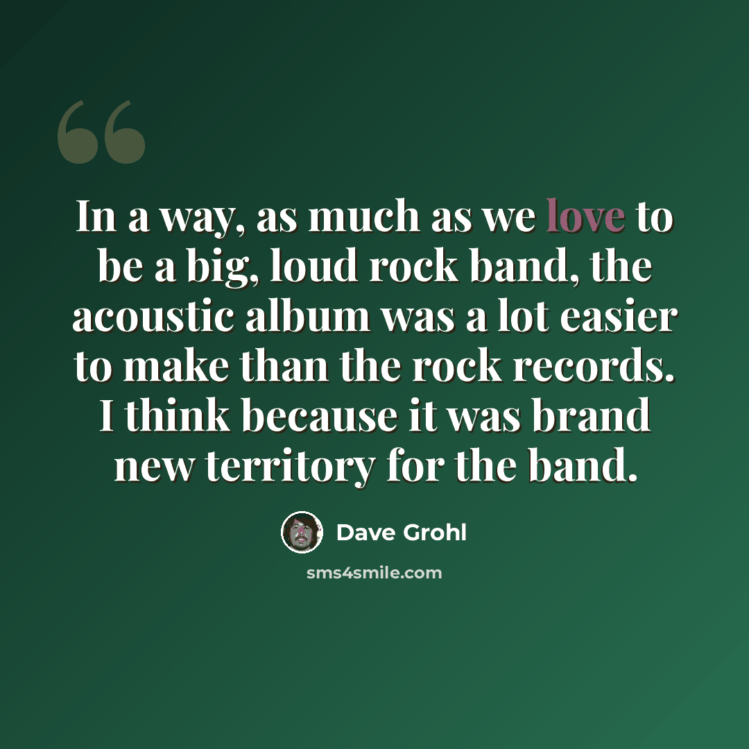 “In a way, as much as we love to be a big, loud rock band, the acoustic album was a lot easier to make than the rock records. I think because it was brand new territory for the band.” quote by Dave Grohl