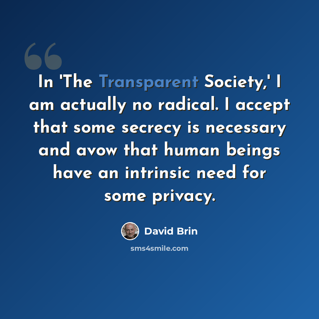 “In 'The Transparent Society,' I am actually no radical. I accept that some secrecy is necessary and avow that human beings have an intrinsic need for some privacy.” quote by David Brin