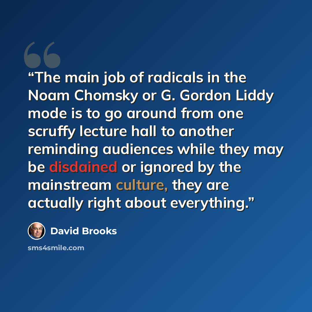“The main job of radicals in the Noam Chomsky or G. Gordon Liddy mode is to go around from one scruffy lecture hall to another reminding audiences while they may be disdained or ignored by the mainstream culture, they are actually right about everything.” quote by David Brooks