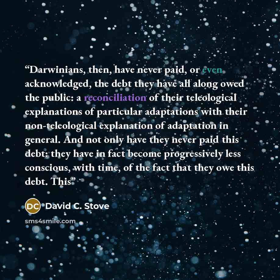 “Darwinians, then, have never paid, or even acknowledged, the debt they have all along owed the public: a reconciliation of their teleological explanations of particular adaptations with their non-teleological explanation of adaptation in general. And not only have they never paid this debt: they…” quote by David C. Stove