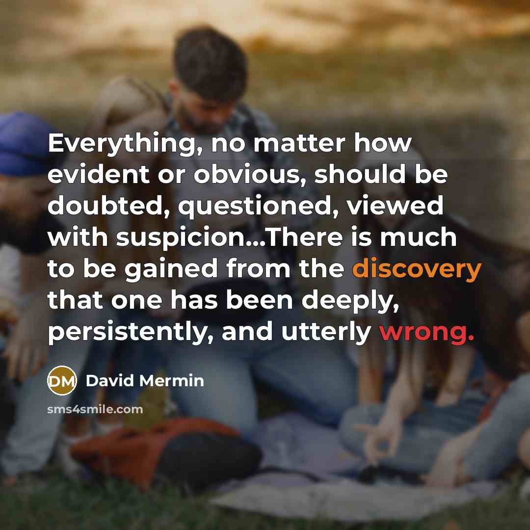 “Everything, no matter how evident or obvious, should be doubted, questioned, viewed with suspicion…There is much to be gained from the discovery that one has been deeply, persistently, and utterly wrong.” quote by David Mermin