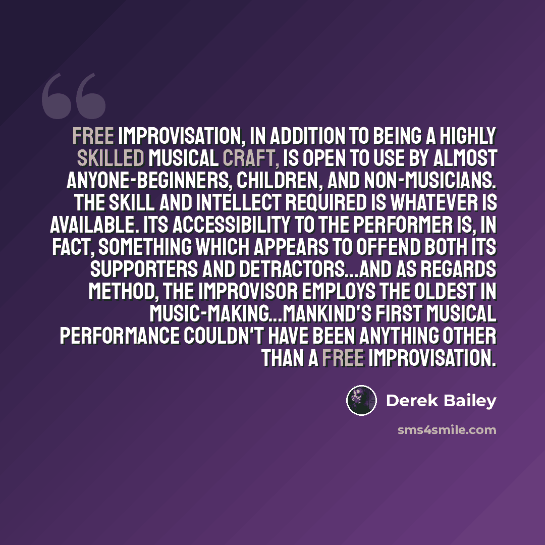 “Free improvisation, in addition to being a highly skilled musical craft, is open to use by almost anyone-beginners, children, and non-musicians. The skill and intellect required is whatever is available. Its accessibility to the performer is, in fact, something which appears to offend both its…” quote by Derek Bailey