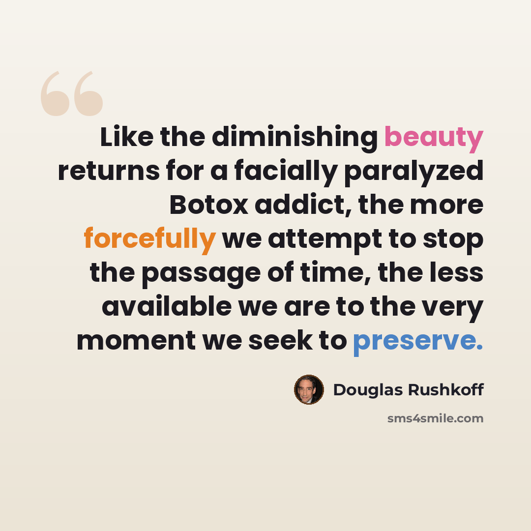 “Like the diminishing beauty returns for a facially paralyzed Botox addict, the more forcefully we attempt to stop the passage of time, the less available we are to the very moment we seek to preserve.” quote by Douglas Rushkoff