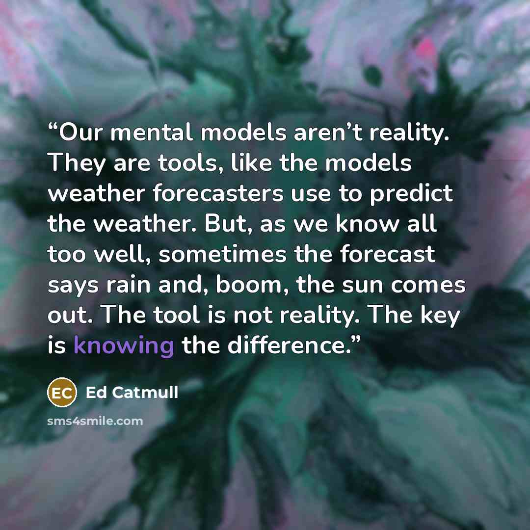 “Our mental models aren’t reality. They are tools, like the models weather forecasters use to predict the weather. But, as we know all too well, sometimes the forecast says rain and, boom, the sun comes out. The tool is not reality. The key is knowing the difference.” quote by Ed Catmull