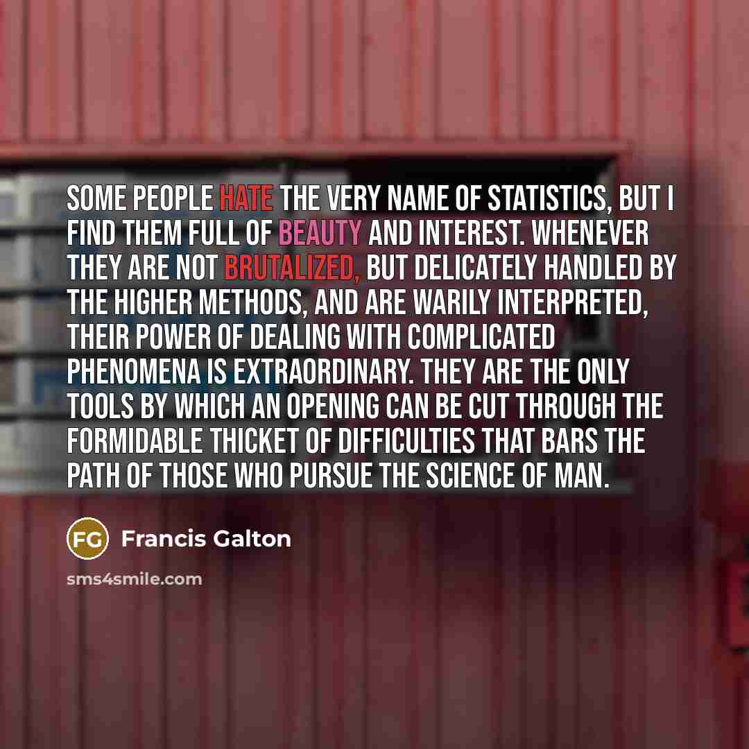 “Some people hate the very name of statistics, but I find them full of beauty and interest. Whenever they are not brutalized, but delicately handled by the higher methods, and are warily interpreted, their power of dealing with complicated phenomena is extraordinary. They are the only tools by…” quote by Francis Galton