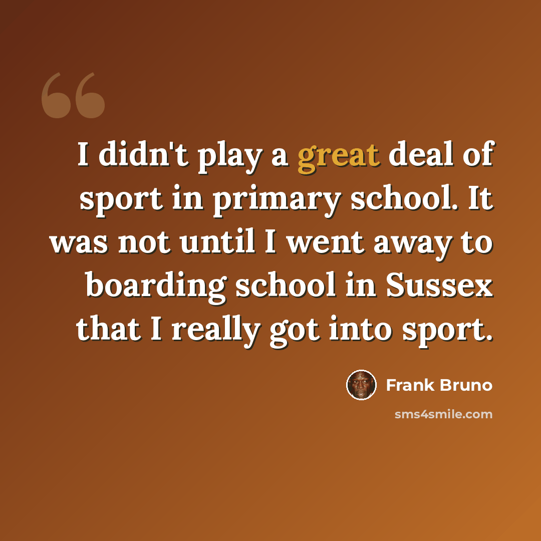 “I didn't play a great deal of sport in primary school. It was not until I went away to boarding school in Sussex that I really got into sport.” quote by Frank Bruno