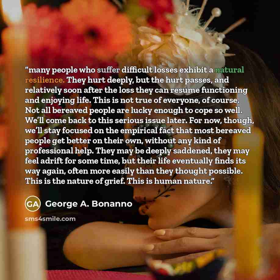 “many people who suffer difficult losses exhibit a natural resilience. They hurt deeply, but the hurt passes, and relatively soon after the loss they can resume functioning and enjoying life. This is not true of everyone, of course. Not all bereaved people are lucky enough to cope so well. We’ll…” quote by George A. Bonanno