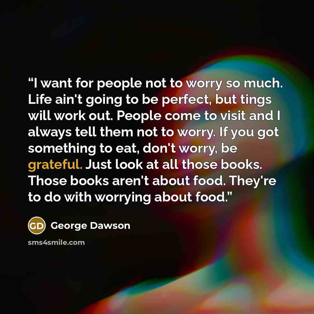 “I want for people not to worry so much. Life ain't going to be perfect, but tings will work out. People come to visit and I always tell them not to worry. If you got something to eat, don't worry, be grateful. Just look at all those books. Those books aren't about food. They're to do with worrying…” quote by George Dawson