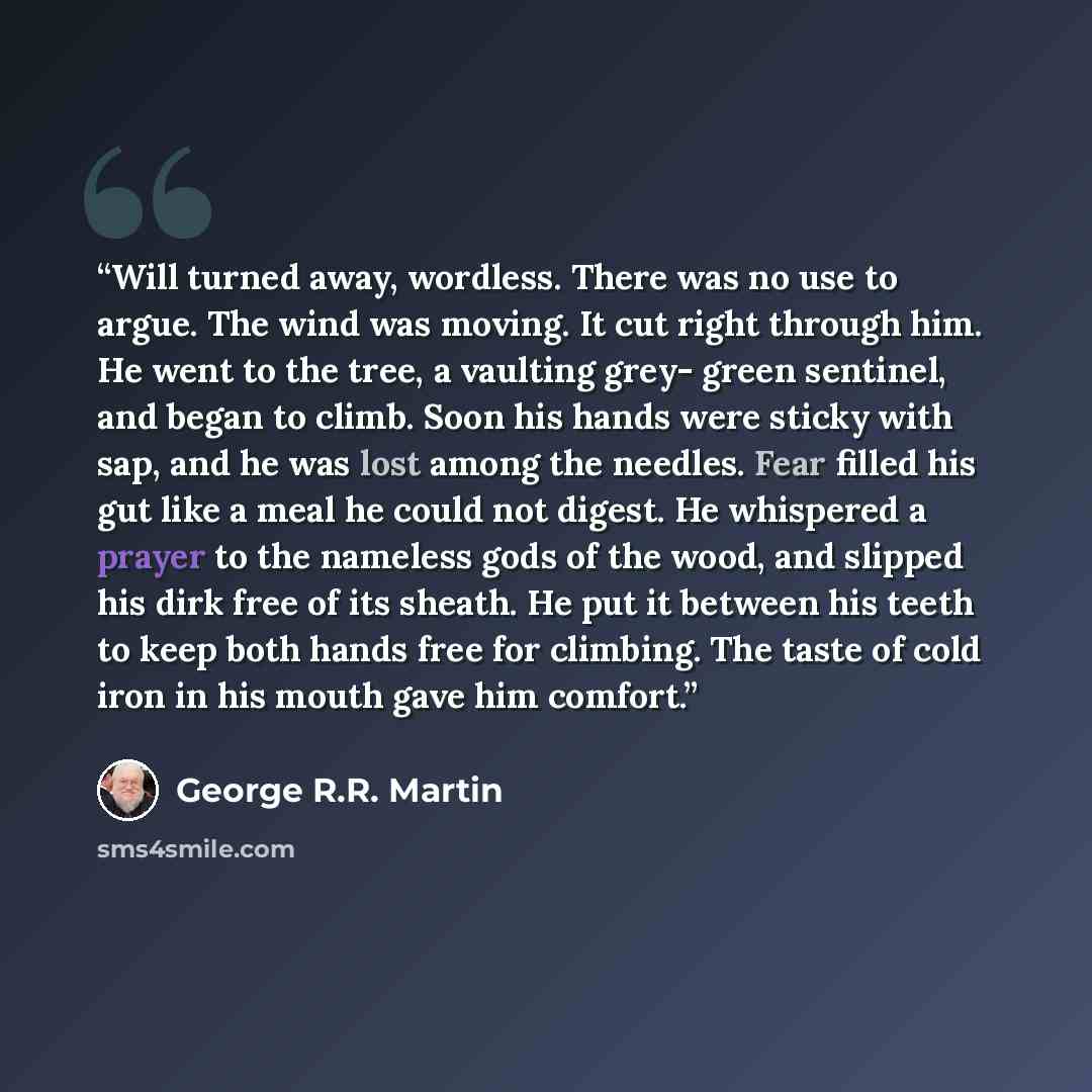 “Will turned away, wordless. There was no use to argue. The wind was moving. It cut right through him. He went to the tree, a vaulting grey- green sentinel, and began to climb. Soon his hands were sticky with sap, and he was lost among the needles. Fear filled his gut like a meal he could not…” quote by George R.R. Martin