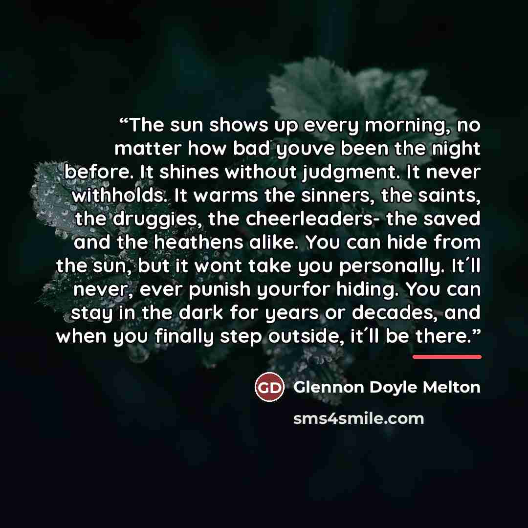 “The sun shows up every morning, no matter how bad youve been the night before. It shines without judgment. It never withholds. It warms the sinners, the saints, the druggies, the cheerleaders- the saved and the heathens alike. You can hide from the sun, but it wont take you personally. It´ll…” quote by Glennon Doyle Melton