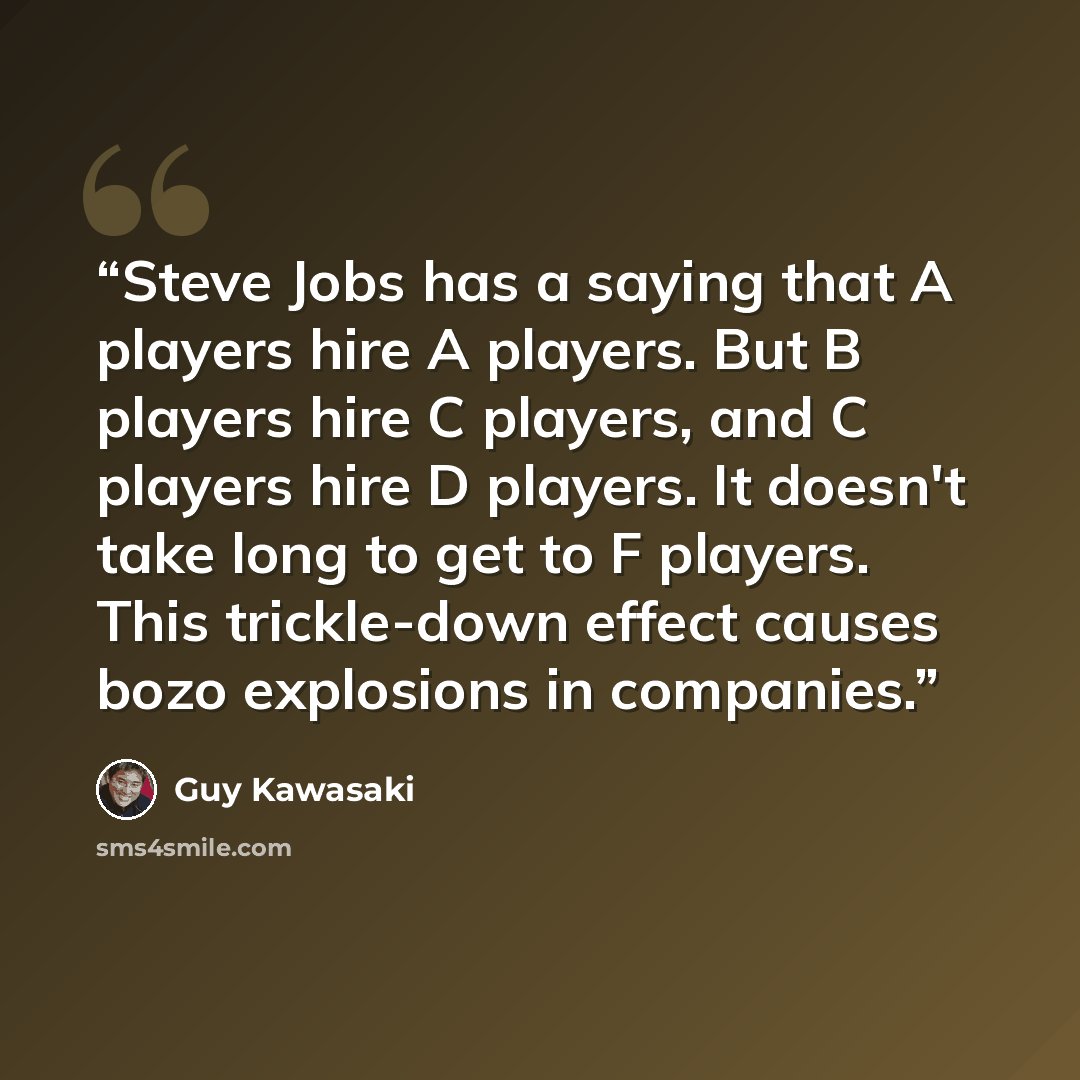 “Steve Jobs has a saying that A players hire A players. But B players hire C players, and C players hire D players. It doesn't take long to get to F players. This trickle-down effect causes bozo explosions in companies.” quote by Guy Kawasaki