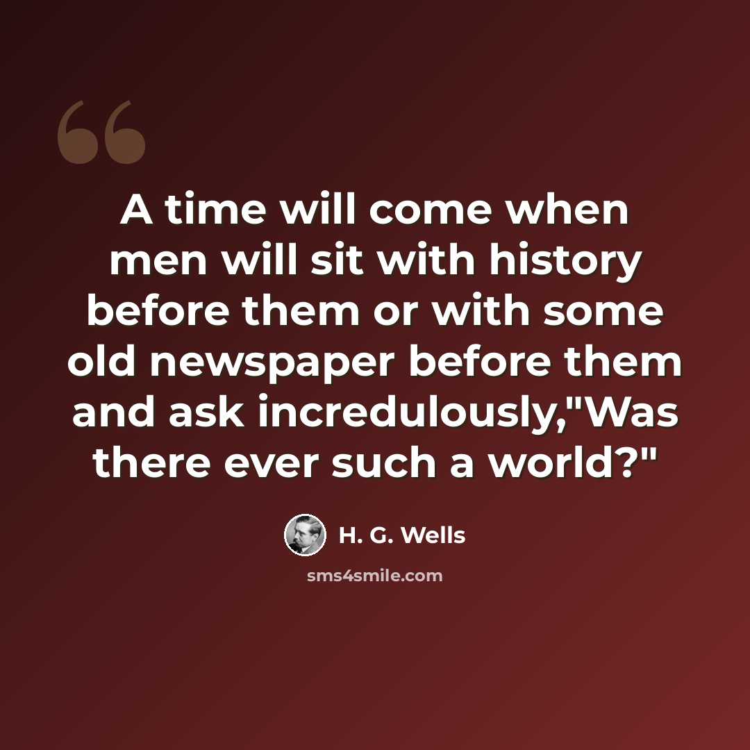 “A time will come when men will sit with history before them or with some old newspaper before them and ask incredulously,"Was there ever such a world?"” quote by H. G. Wells