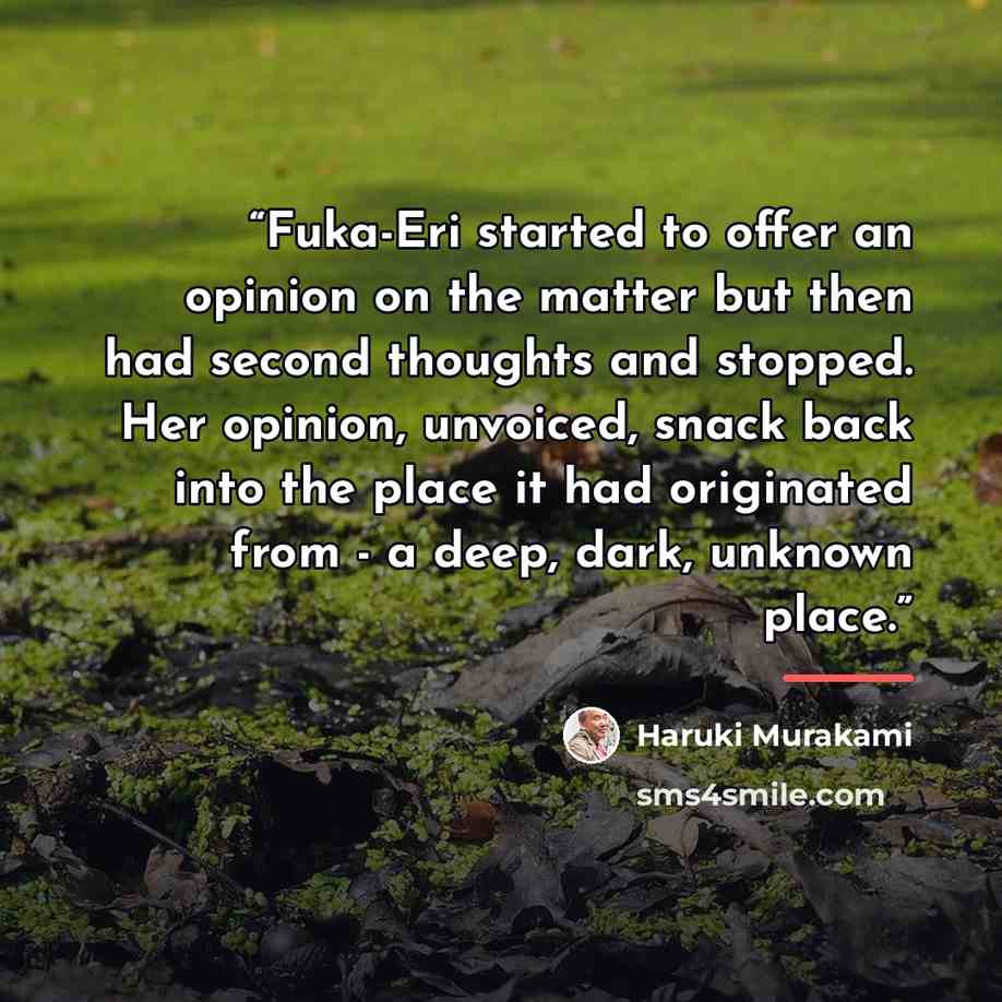 “Fuka-Eri started to offer an opinion on the matter but then had second thoughts and stopped. Her opinion, unvoiced, snack back into the place it had originated from - a deep, dark, unknown place.” quote by Haruki Murakami