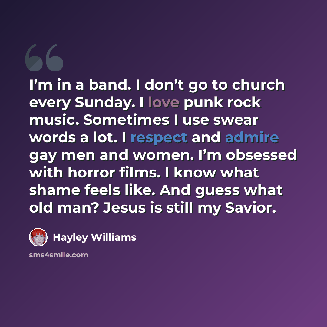 “I’m in a band. I don’t go to church every Sunday. I love punk rock music. Sometimes I use swear words a lot. I respect and admire gay men and women. I’m obsessed with horror films. I know what shame feels like. And guess what old man? Jesus is still my Savior.” quote by Hayley Williams