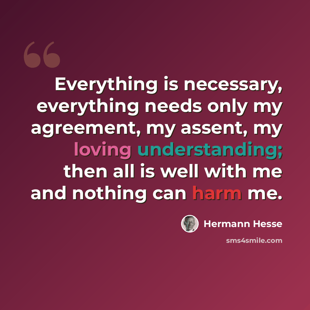 “Everything is necessary, everything needs only my agreement, my assent, my loving understanding; then all is well with me and nothing can harm me.” quote by Hermann Hesse