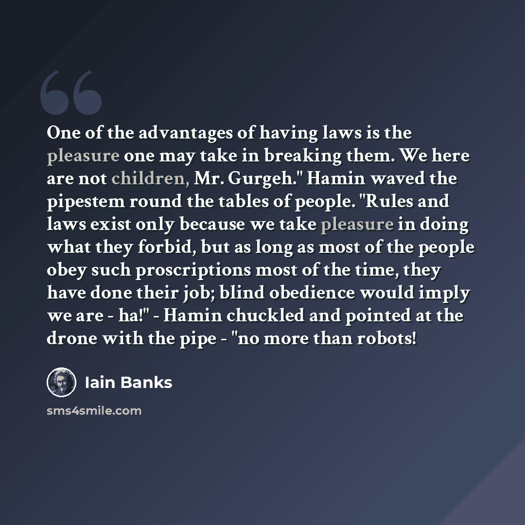 “One of the advantages of having laws is the pleasure one may take in breaking them. We here are not children, Mr. Gurgeh." Hamin waved the pipestem round the tables of people. "Rules and laws exist only because we take pleasure in doing what they forbid, but as long as most of the people obey such…” quote by Iain Banks
