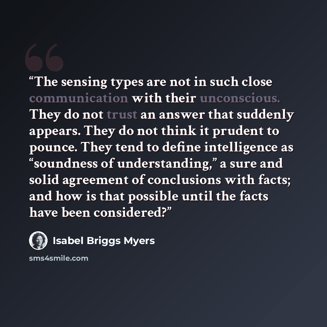 “The sensing types are not in such close communication with their unconscious. They do not trust an answer that suddenly appears. They do not think it prudent to pounce. They tend to define intelligence as “soundness of understanding,” a sure and solid agreement of conclusions with facts; and how…” quote by Isabel Briggs Myers
