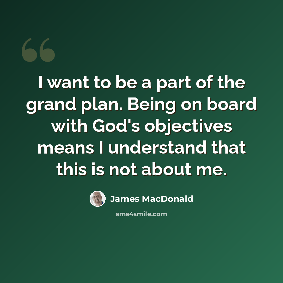 “I want to be a part of the grand plan. Being on board with God's objectives means I understand that this is not about me.” quote by James MacDonald