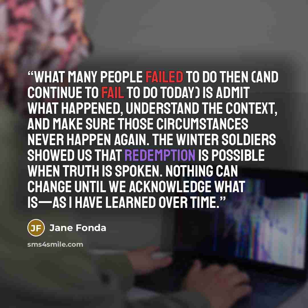 “What many people failed to do then (and continue to fail to do today) is admit what happened, understand the context, and make sure those circumstances never happen again. The winter soldiers showed us that redemption is possible when truth is spoken. Nothing can change until we acknowledge what…” quote by Jane Fonda
